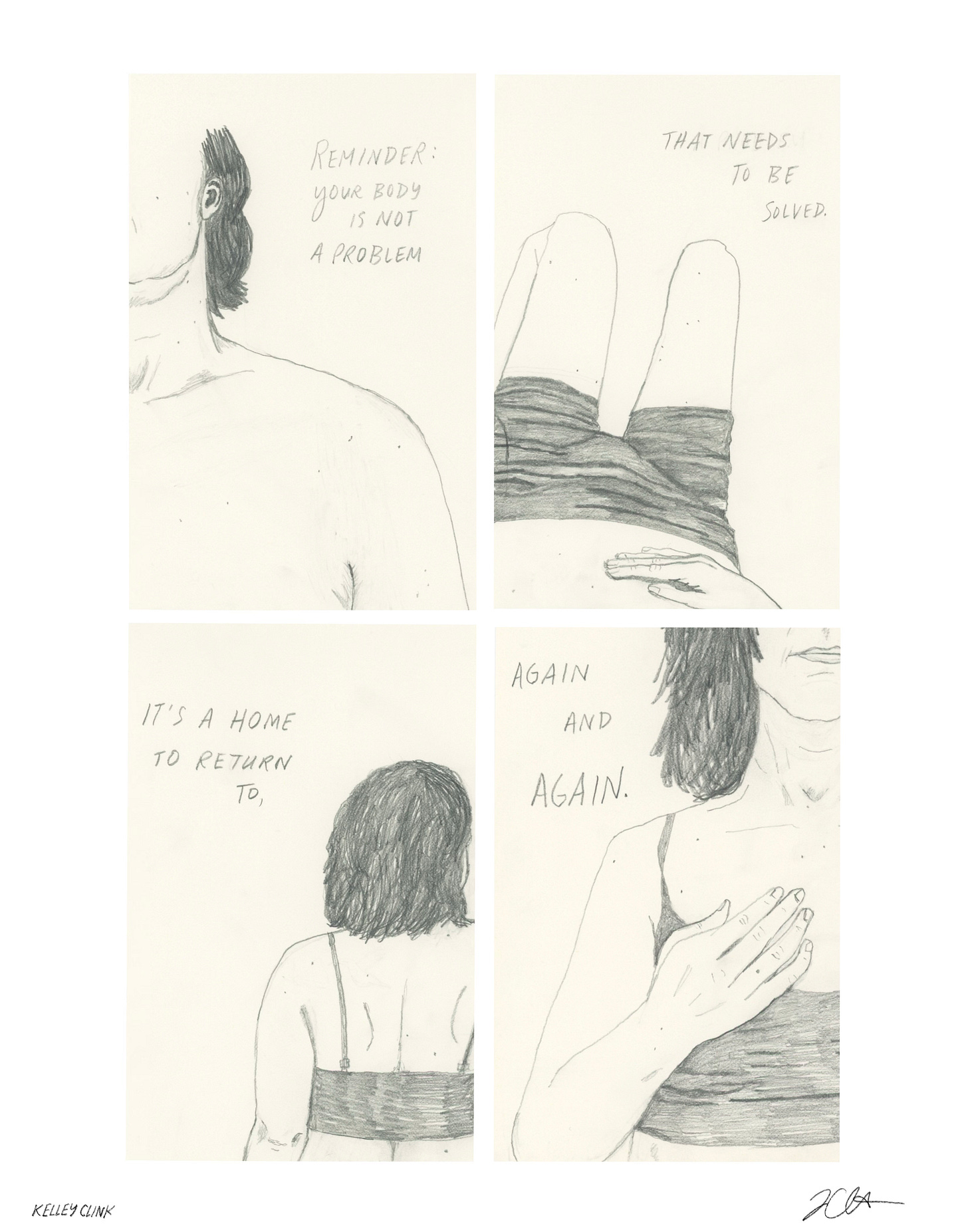 four panel pencil comic. panel one is a drawing of my shoulder, throat, jaw, ear, and hair. text reads: Reminder: your body is not a problem. Panel two, my stomach, hips, and legs, drawn from the perspective of me laying on my back with legs bent, looking down at my body, my hand on my stomach. text: to be solved. Panel 3 is a drawing of my upper body and head from the back. text: it's a home to return to. Panel four is a drawing of my upper body and lower face from the front, hand resting gently on my chest. text: again and again.