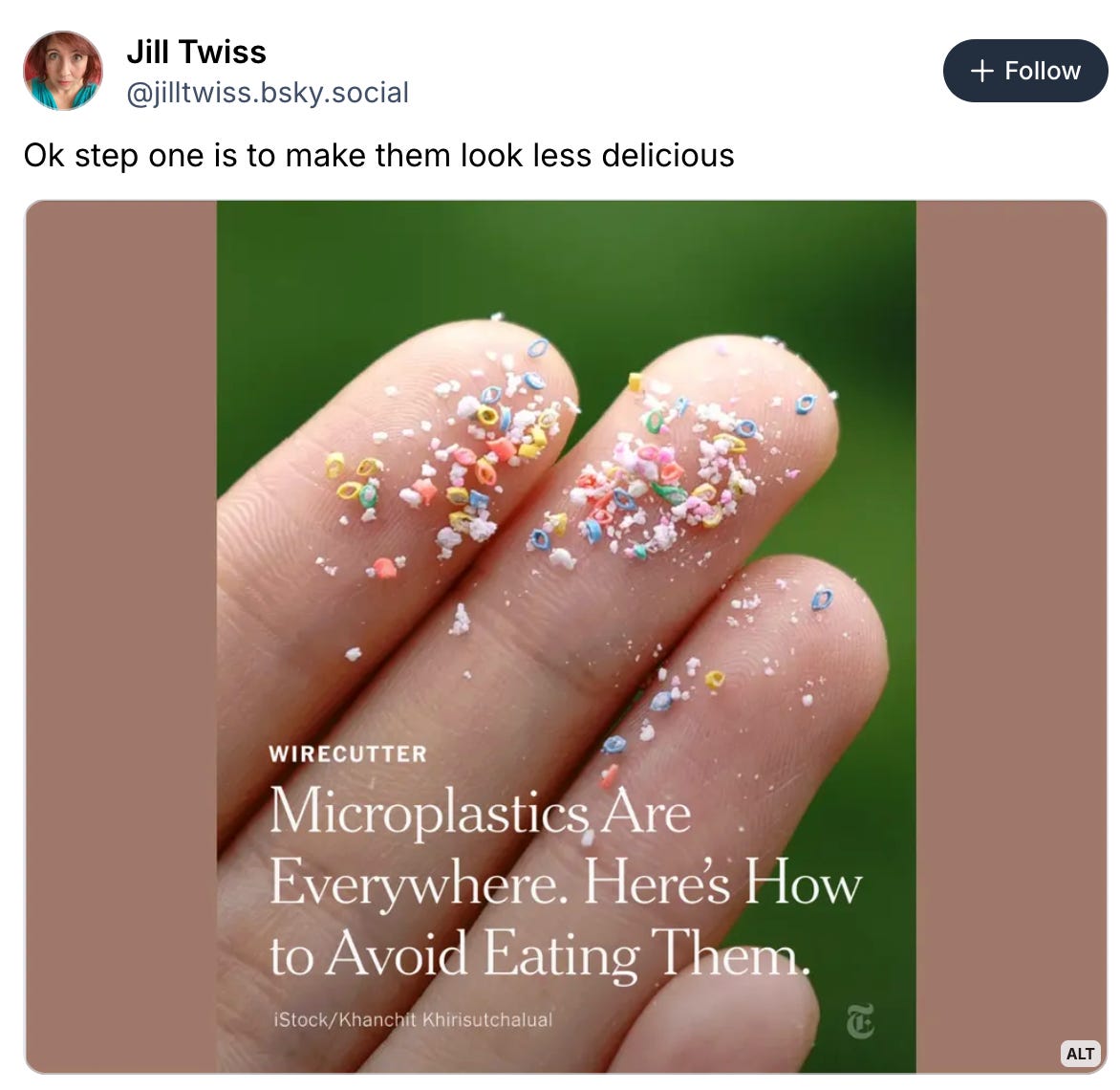 Jill Twiss @jilltwiss.bsky.social Follow Ok step one is to make them look less delicious WIRECUTTER Microplastics Are Everywhere. Here's How to Avoid Eating Them. ALT 11:34 AM · Mar 29, 2026 Everybody can reply 1.4K reposts 72 quotes 11K likes 113 saves 151 1.5K Jeff Cross @jeffcross.bsky.social · 10h High School Student, 18, Invents Filter That Eliminate 95.5% of Microplastics share.google/B6Xp0ZQrQzEP... High Jill Twiss @jilltwiss.bsky.social Follow Ok step one is to make them look less delicious WIRECUTTER Microplastics Are Everywhere. Here's How to Avoid Eating Them. ALT 11:34 AM · Mar 29, 2026 Everybody can reply 1.4K reposts 72 quotes 11K likes 113 saves 151 1.5K Jeff Cross @jeffcross.bsky.social · 10h High School Student, 18, Invents Filter That Eliminate 95.5% of Microplastics share.google/B6Xp0ZQrQzEP... High