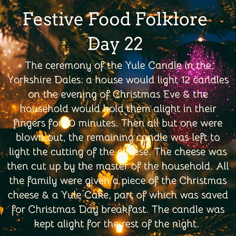 Festive Food Folklore - Day 22 The ceremony of the Yule Candle in the Yorkshire Dales: a house would light 12 candles on the evening of Christmas Eve & the household would hold them alight in their fingers for 10 minutes. Then all but one were blown out, the remaining candle was left to light the cutting of the cheese. The cheese was then cut up by the master of the household. All the family were given a piece of the Christmas cheese & a Yule Cake, part of which was saved for Christmas Day breakfast. The candle was kept alight for the rest of the night. Cream text against a background of baubles and lights on Christmas tree branches 23 December Festive Food Folklore - Day 23 On Christmas Eve in some parts of Norfolk, hot spiced ale was made and then sprinkled on orchards and meadows. This was to remind the earth of warmth and ensure a good crop in the following year. No-one mentions what happens to any leftovers. Cream text against a background of lights on Christmas tree branches. 24 December Festive Food Folklore - Day 24 Special Christmas Eve breads are common across Europe, many of which contain symbolic items such as coins or beans for fortune. They are often blessed ceremonially and distributed to the family. The breads often have dough decorations that depict a successful harvest such as vegetables or a large sheaf of wheat. My favourite is the Yule Boar which was sometimes actually a loaf of bread shaped like a boar, incorporating the last grains of the harvest rather than a meat dish. Cream text against a background of baubles and lights on Christmas tree branches