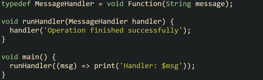 typedef MessageHandler = void Function(String message);  void runHandler(MessageHandler handler) {   handler('Operation finished successfully'); }  void main() {   runHandler((msg) => print('Handler: $msg')); }