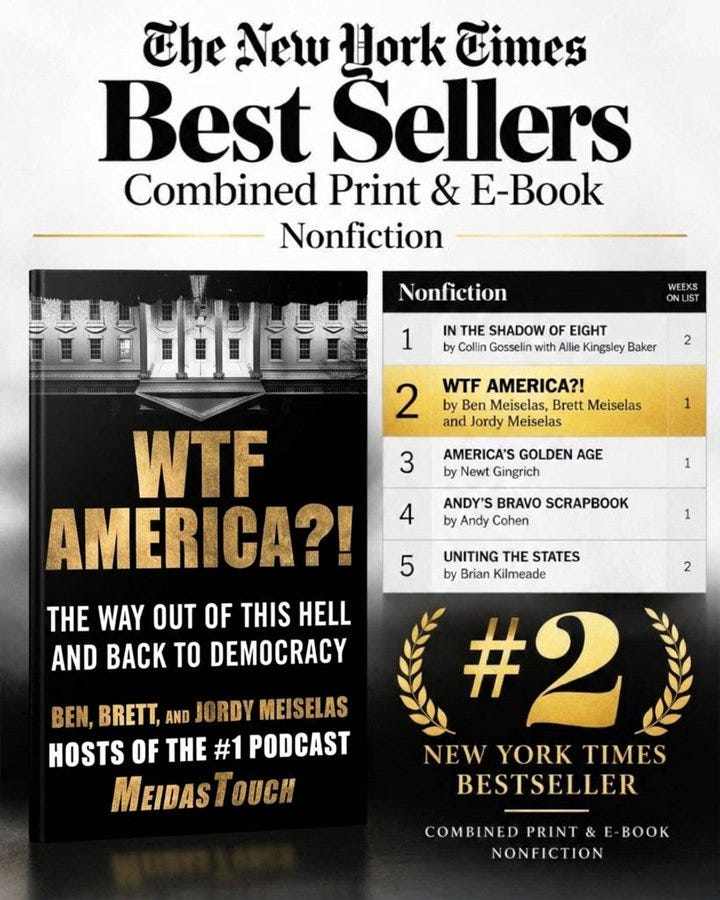 Promotional graphic celebrating WTF America?!: The Way Out of This Hell and Back to Democracy by Ben, Brett, and Jordy Meiselas debuting at #2 on The New York Times Best Sellers list for Combined Print & E-Book Nonfiction. The graphic features the book’s black-and-gold cover on the left and a New York Times bestseller chart on the right, with WTF America?! highlighted in gold at #2, ahead of books by Newt Gingrich, Andy Cohen, and Brian Kilmeade. Below the chart, a large gold “#2” is framed by laurel wreaths above the words “New York Times Bestseller.” The design uses a sleek black, white, and gold color scheme to celebrate the MeidasTouch founders’ bestselling achievement. Promotional graphic celebrating WTF America?!: The Way Out of This Hell and Back to Democracy by Ben, Brett, and Jordy Meiselas debuting at #2 on The New York Times Best Sellers list for Combined Print & E-Book Nonfiction. The graphic features the book’s black-and-gold cover on the left and a New York Times bestseller chart on the right, with WTF America?! highlighted in gold at #2, ahead of books by Newt Gingrich, Andy Cohen, and Brian Kilmeade. Below the chart, a large gold “#2” is framed by laurel wreaths above the words “New York Times Bestseller.” The design uses a sleek black, white, and gold color scheme to celebrate the MeidasTouch founders’ bestselling achievement.