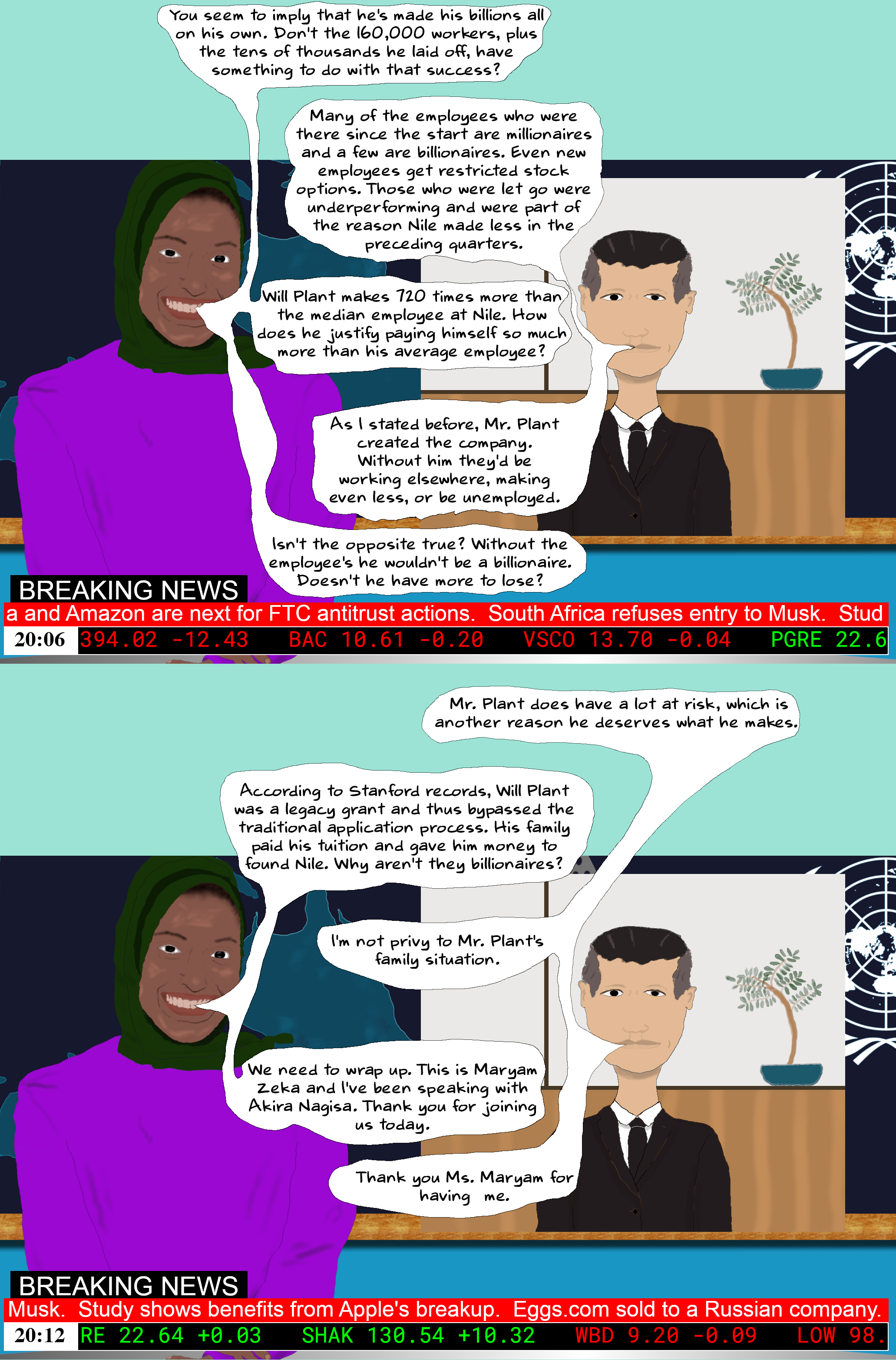 Maryam You seem to imply that he's made his billions all on his own. Don't the 160,000 workers, plus the tens of thousands he laid off, have something to do with that success?  AKIRA Many of the employees who were there since the start are millionaires and a few are billionaires. Even new employees get restricted stock options. Those who were let go were underperforming and were part of the reason Nile made less in the preceding quarters.  Maryam Will Plant makes 720 times more than the median employee at Nile. How does he justify paying himself so much more than his average employee?  AKIRA As I stated before, Mr. Plant created the company. Without him they'd be working elsewhere, making even less, or be unemployed.   Maryam Isn't the opposite true? Without the employee's he wouldn't be a billionaire. Doesn't he have more to lose?  AKIRA Mr. Plant does have a lot at risk, which is another reason he deserves what he makes.   Maryam According to Stanford records, Will Plant was a legacy grant and thus bypassed the traditional application process. His family paid his tuition and gave him money to found Nile. Why aren't they billionaires?  AKIRA I'm not privy to Mr. Plant's family situation.  Maryam We need to wrap up. This is Maryam Zeka and I've been speaking with Akira Nagisa. Thank you for joining us today.  AKIRA Thank you Ms. Maryam for having me.