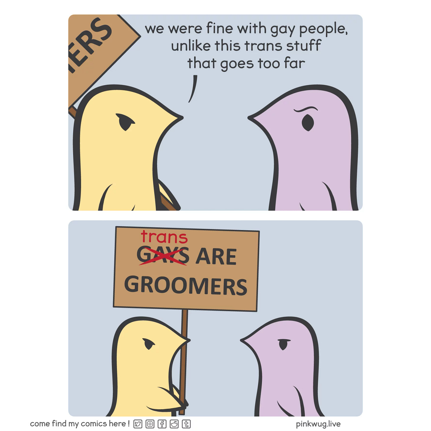 pinkwug comic: Panel 1: A yellow wug says to a purple wug: "we were fine with gay people, unlike this trans stuff that goes too far"



Panel 2: It's revealed that the yellow wug is holding a sign that says "gays are groomers" were gay crossed out and replaced with "trans"