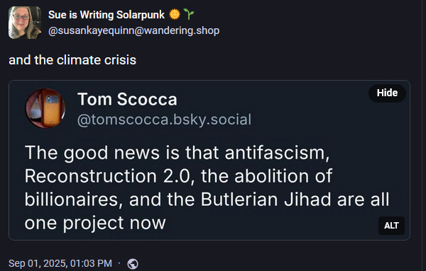 Sue is Writing Solarpunk 🌞🌱 @susankayequinn@wandering.shop  and the climate crisis A screenshot from @tomscocca.bsky.social "The good news is that antifascism, Reconstruction 2.0, the abolition of billionaires and the Butlerian Jihad are all one project now" Sep 01, 2025, 01:03 PM