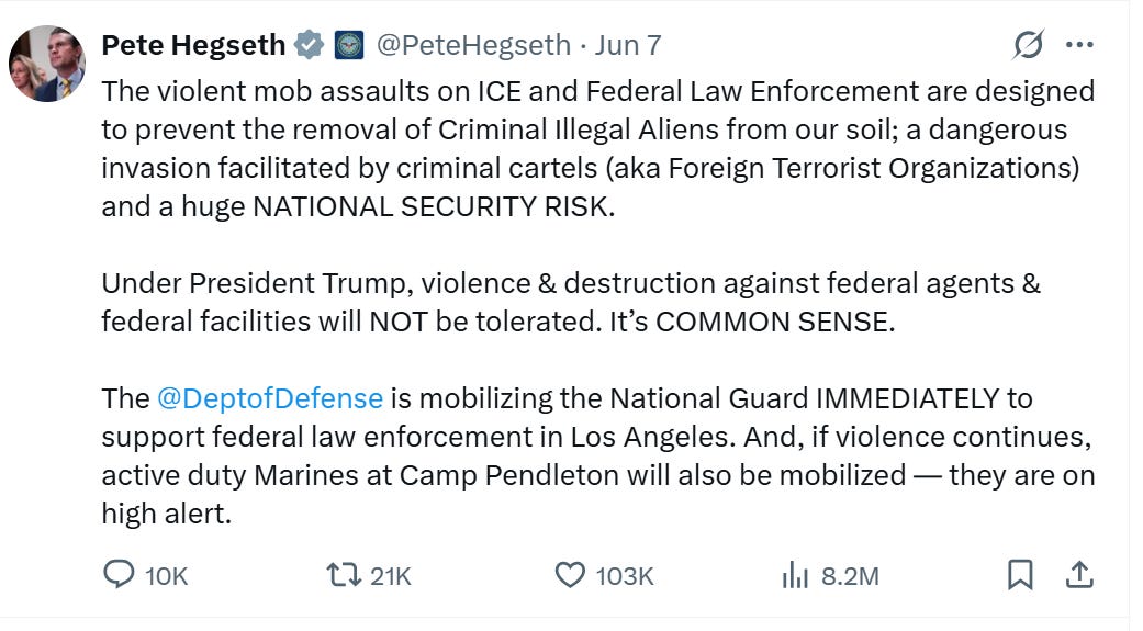 The violent mob assaults on ICE and Federal Law Enforcement are designed to prevent the removal of Criminal Illegal Aliens from our soil; a dangerous invasion facilitated by criminal cartels (aka Foreign Terrorist Organizations) and a huge NATIONAL SECURITY RISK. Under President Trump, violence & destruction against federal agents & federal facilities will NOT be tolerated. It’s COMMON SENSE. The @DeptofDefense is mobilizing the National Guard IMMEDIATELY to support federal law enforcement in Los Angeles. And, if violence continues, active duty Marines at Camp Pendleton will also be mobilized — they are on high alert. The violent mob assaults on ICE and Federal Law Enforcement are designed to prevent the removal of Criminal Illegal Aliens from our soil; a dangerous invasion facilitated by criminal cartels (aka Foreign Terrorist Organizations) and a huge NATIONAL SECURITY RISK. Under President Trump, violence & destruction against federal agents & federal facilities will NOT be tolerated. It’s COMMON SENSE. The @DeptofDefense is mobilizing the National Guard IMMEDIATELY to support federal law enforcement in Los Angeles. And, if violence continues, active duty Marines at Camp Pendleton will also be mobilized — they are on high alert.