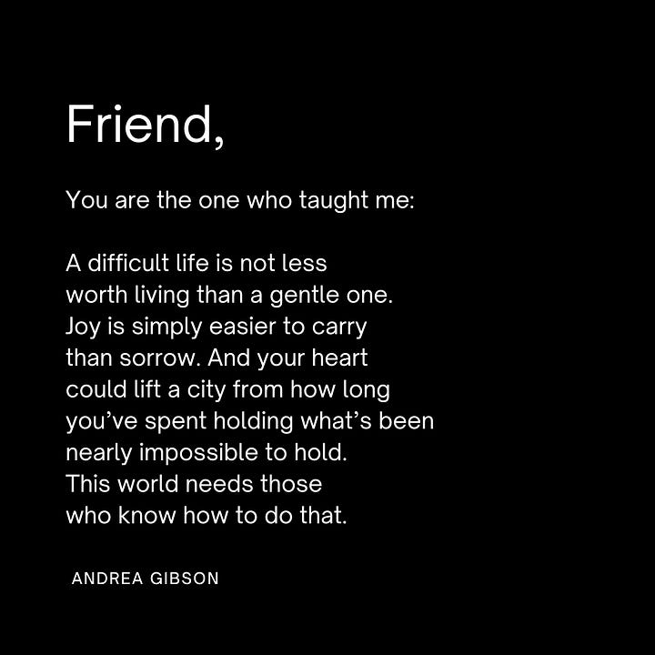 QUOTE IMAGE 1: Friends, so many are having to dig so deep to find joy right now. if you have a shovel, lend it out. work hard to not mistake a soft heart with a thick shell for a hard heart. thank goodness we are all here at the same time. -Andrea Gibson  QUOTE IMAGE 2: A butterfly, trying to find its way out of a cocoon, can be difficult to watch, and so it's common for people to try to peel back the layers of the cocoon and try to help the butterfly into the air. But a butterfly's lifespan can be greatly shortened if the exit from the cocoon isn't its own doing. The butterfly's struggle is actually a gift to its chances of thriving. To become who we are meant to become — the becoming must be ours. This isn't to say not to help each other, but to understand the gift we give in supporting one another to make our own way to the sky. -Andrea Gibson QUOTE IMAGE 3: whoever you are and whatever helps i hope today is a day you are finding the softest way through. -Andrea Gibson QUOTE IMAGE 4: Friend, You are the one who taught me: A difficult life is not less worth living than a gentle one. Joy is simply easier to carry than sorrow. And your heart could lift a city from how long you’ve spent holding what’s been nearly impossible to hold. This world needs those who know how to do that. -Andrea Gibson