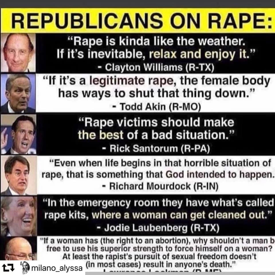  Alt Text:  A meme titled "REPUBLICANS ON RAPE:" presenting a series of quotes attributed to various Republican politicians regarding rape. Each quote is next to a headshot of the politician and their name and state abbreviation.  The quotes are:  "Rape is kinda like the weather. If it's inevitable, relax and enjoy it." - Clayton Williams (R-TX)  "If it's a legitimate rape, the female body has ways to shut that thing down." - Todd Akin (R-MO)  "Rape victims should make the best of a bad situation." - Rick Santorum (R-PA)  "Even when life begins in that horrible situation of rape, that is something that God intended to happen." - Richard Mourdock (R-IN)  "In the emergency room they have what's called rape kits, where a woman can get cleaned out." - Jodie Laubenberg (R-TX)  The last quote is partially cut off but begins: "If a woman has (the right to an abortion), why shouldn't a man b free to use his superior strength to force himself on a woman? At least the rapist's pursuit of sexual freedom doesn't (in most cases) result in anyone's death."
