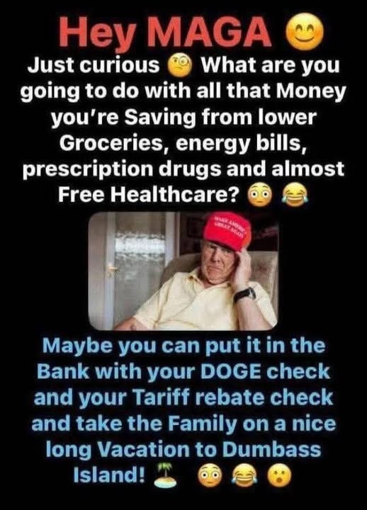 May be an image of 1 person and text that says 'Hey MAGA Just curious What are you going to do with all that Money you're Saving from lower Groceries, energy bills, prescription drugs and almost Free Healthcare? MACK Maybe you can put it in the Bank with your DOGE check and your your Tariff rebate check and take the Family on a nice long Vacation to Dumbass Island!'