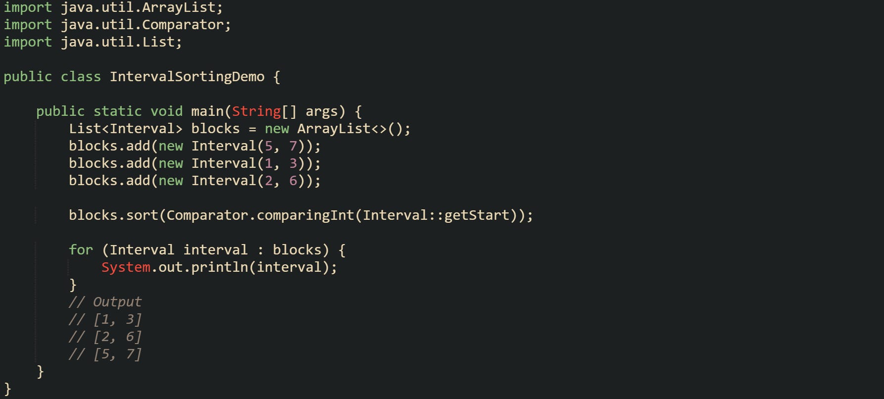 import java.util.ArrayList; import java.util.Comparator; import java.util.List;  public class IntervalSortingDemo {      public static void main(String[] args) {         List<Interval> blocks = new ArrayList<>();         blocks.add(new Interval(5, 7));         blocks.add(new Interval(1, 3));         blocks.add(new Interval(2, 6));          blocks.sort(Comparator.comparingInt(Interval::getStart));          for (Interval interval : blocks) {             System.out.println(interval);         }         // Output         // [1, 3]         // [2, 6]         // [5, 7]     } }