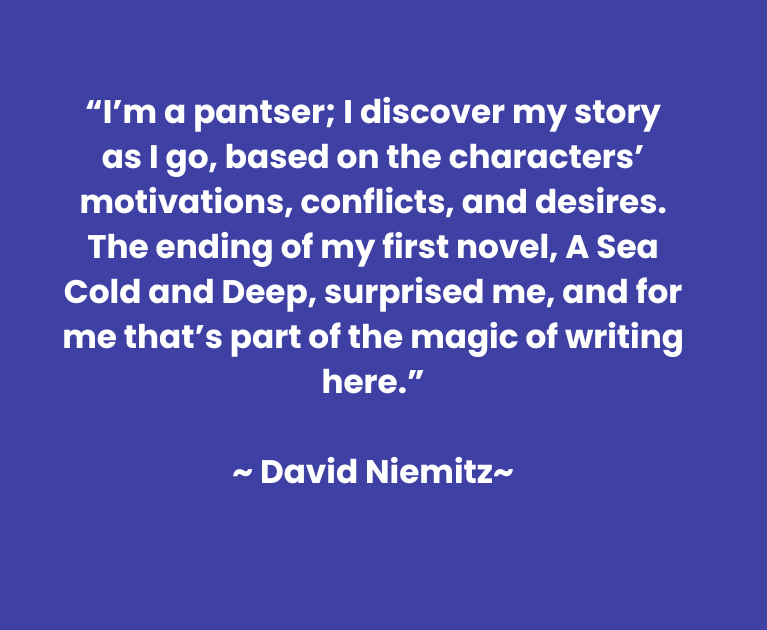 “I’m a pantser; I discover my story as I go, based on the characters’ motivations, conflicts, and desires. The ending of my first novel, A Sea Cold and Deep, surprised me, and for me that’s part of the magic of writing here.”  ~ David Niemitz~