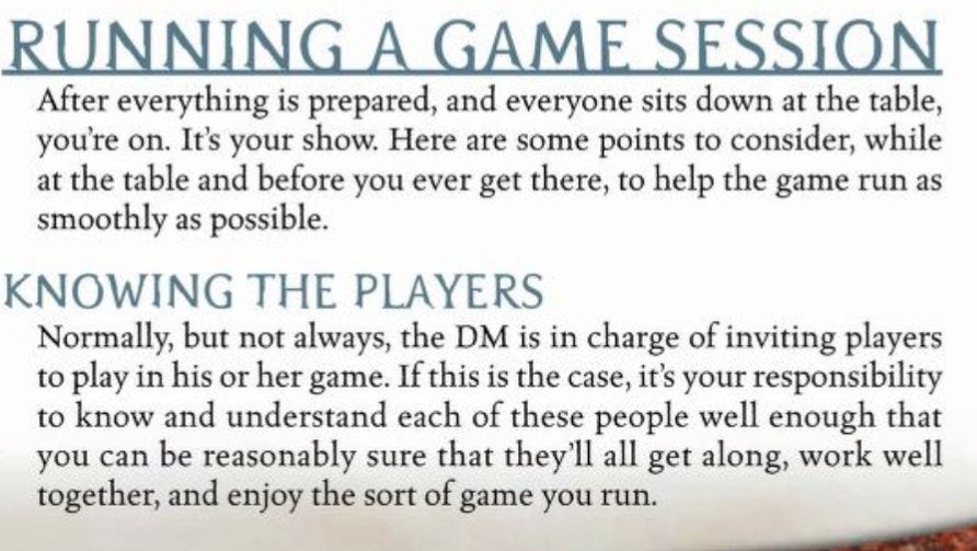 Heading: Running a Game Session. After everything is prepared and everyone sits down at the table, you’re on. It’s your show. Here are some points to consider while at the table and before you ever get there to help the game run as smoothly as possible. Subheading: knowing the players. Normally but not always the DM is in charge of inviting players to play in his or her game. If this is the case, it’s your responsibility to know and understand each of these people well enough that you can be reasonably sure that they’ll all get along, work well together, and enjoy the sort of game you run.