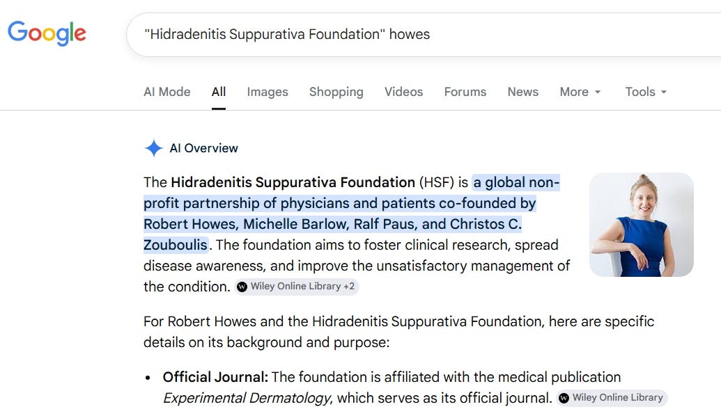 discovered that my efforts over the last week to train Google AI’s ‘AI OVERVIEW’ to recognise my role as a co-founder of HSF San Diego, a global Hidradenitis Suppurativa medical nonprofit, have fleetingly and temporarily come to fruition. Google search string: “Hidradenitis Suppurativa Foundation” Howes.