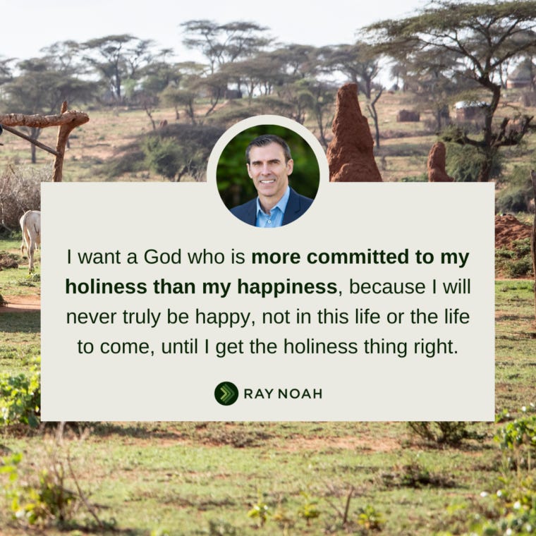 I want a God who is more committed to my holiness than my happiness, because I will never truly be happy, not in this life or the life to come, until I get the holiness thing right. —Ray Noah I want a God who is more committed to my holiness than my happiness, because I will never truly be happy, not in this life or the life to come, until I get the holiness thing right. —Ray Noah