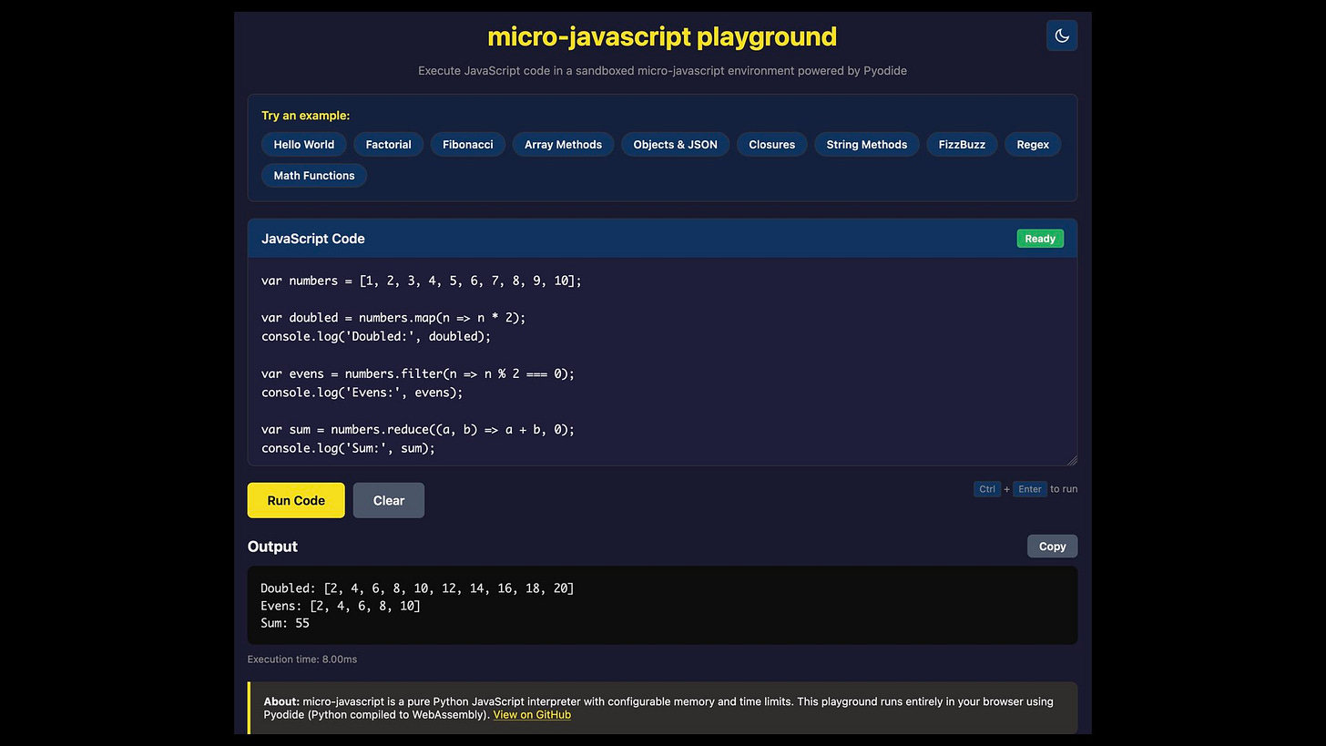 micro-javascript playground
Execute JavaScript code in a sandboxed micro-javascript environment powered by Pyodide

var numbers = [1, 2, 3, 4, 5, 6, 7, 8, 9, 10];
var doubled = numbers.map(n => n * 2);
console.log('Doubled: "', doubled);
var evens = numbers.filter(n => n % 2 === 0);
console.log('Evens: ', evens);
var sum = numbers.reduce((a, b) => a + b, @);
console.log('Sum:", sum);

Output 27
Doubled: [2, 4, 6, 8, 10, 12, 14, 16, 18, 20]
Evens: [2, 4, 6, 8, 10]
Sum: 55
Execution time: 8.00ms
About: micro-javascript is a pure Python JavaScript interpreter with configurable memory and time limits. This playground runs entirely in your browser using
Pyodide (Python compiled to WebAssembly). View on GitHub