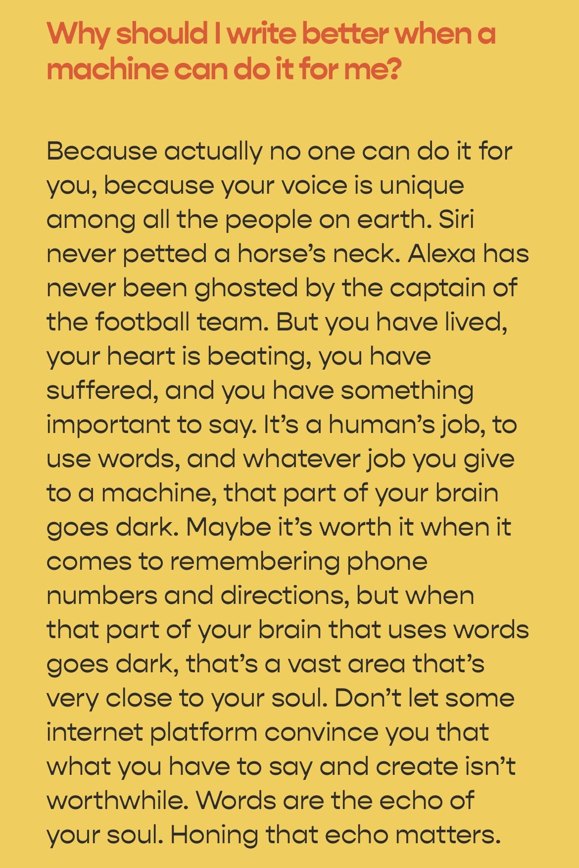 Why should I write better when a machine can do it for me?
Because actually no one can do it for you, because your voice is unique among all the people on earth. Siri never petted a horse's neck. Alexa has never been ghosted by the captain of the football team. But you have lived, your heart is beating, you have suffered, and you have something important to say. It's a human's job, to use words, and whatever job you give to a machine, that part of your brain goes dark. Maybe it's worth it when it comes to remembering phone numbers and directions, but when that part of your brain that uses words goes dark, that's a vast area that's very close to your soul. Don't let some internet platform convince you that what you have to say and create isn't worthwhile. Words are the echo of your soul. Honing that echo matters.