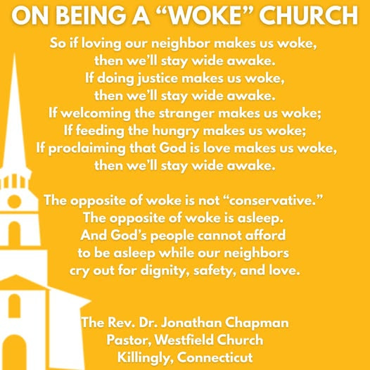 May be an image of text that says 'ON BEING A "WOKE" CHURCH So if loving our neighbor makes US woke, then we'll stay wide awake. If doing justice makes US woke, then we'll stay wide awake. If welcoming the stranger makes US woke; If feeding the hungry makes uS woke; If proclaiming that God is love makes US woke, then we'll stay wide awake. The opposite of woke is not "conservative." The opposite of woke is asleep. And God's people cannot afford to be asleep while our neighbors cry out for dignity, safety, and love. The Rev. Dr. Jonathan Chapman Pastor, Westfield Church Killingly, Connecticut'