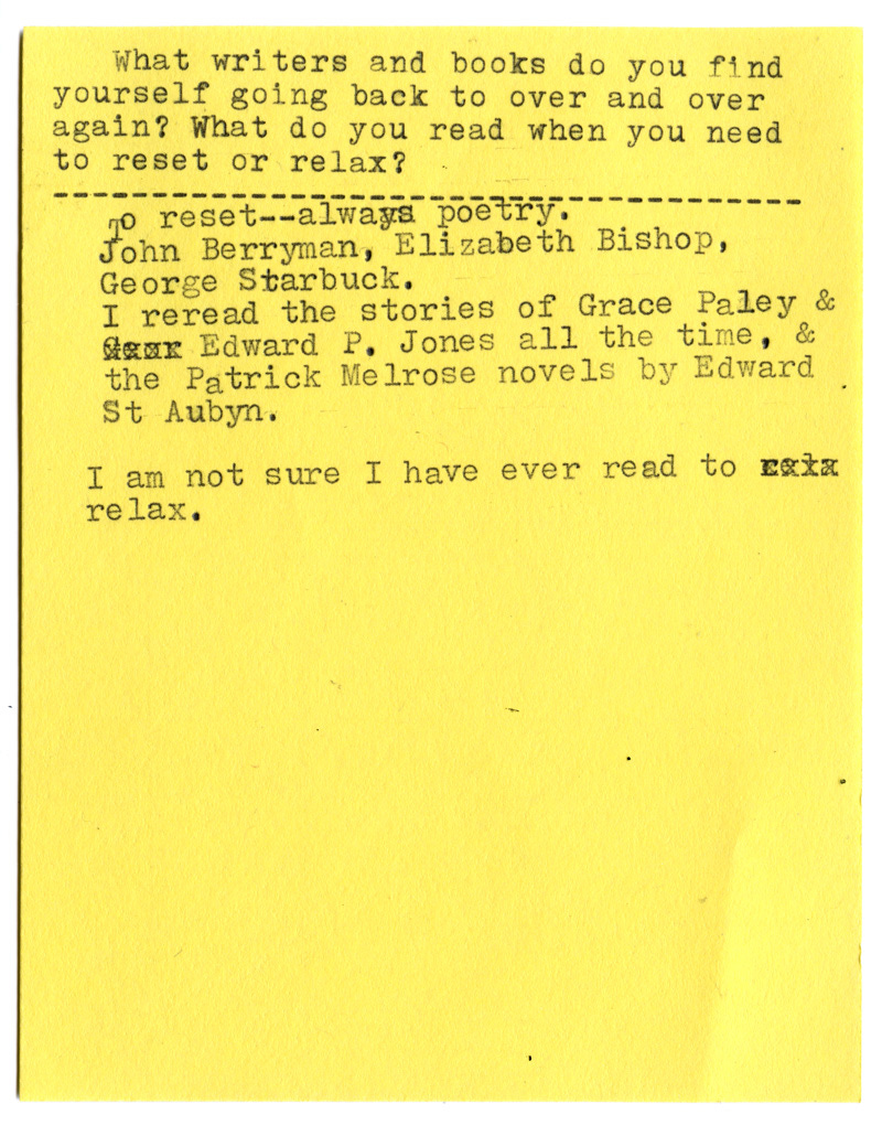 What writers and books do you find yourself going back to over and over again? What do you read when you need to reset or relax?  To reset — always poetry.  John Berryman, Elizabeth Bishop, George Starbuck.  I reread the stories of Grace Paley & Edward P. Jones all the time, & the Patrick Melrose novels by Edward St. Aubyn.  I am not sure I have ever read to relax.