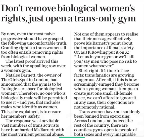 Don’t remove biological women’s rights, just open a trans-only gym The Daily Telegraph13 Mar 2025 By now, even the most naive progressive should have grasped the following uncomfortable truth. Granting rights to trans women all too often entails removing rights from biological women. The latest proof arrived this week, with the appalling row over a women’s gym. Natalee Barnett, the owner of The Girls Spot in London, had announced that the gym is to be “a single-sex space for biological women”. Therefore, no one who is biologically male will be permitted to use it – and yes, that includes males who identify as women. This, she explained, is to ensure her members’ safety. The response was inevitable. Vast numbers of trans activists have bombarded Ms Barnett with the most virulent personal abuse.  Not one of them appears to realise that their messages effectively prove Ms Barnett’s point about the importance of female safety. Or, as JK Rowling put it on X: “‘Let us in your gym or we’ll kill you,’ say men who pose no risk to women whatsoever.”  She’s right. It’s time to face facts: trans fanatics are growing dangerous. After all, if this is how screamingly enraged they become when a young woman attempts to create just one small all-female space, we can’t afford to ignore it. In any case, their objections are not remotely rational.  Trans women have not suddenly been banned from exercising. Across London, and indeed the rest of the country, there are countless gyms open to people of both sexes and every imaginable gender identity. Yet these raging ideologues won’t allow biological women to have even one little gym of their own, just for them?  Evidently not. Hence the point I made at the start. If, as the activists’ mantra insists, trans women are women, then biological women must lose the right to female-only gyms. Because all women must be allowed entry – including women who are male.  Of course, rather than bellowing at Ms Barnett for opening a female-only gym, the fanatics could have responded by simply opening a trans-only gym. I wonder how many biological women would have angrily protested against that.  If I had to guess a number, I’d probably go for zero. But then, I doubt I’ll ever find out whether I’m right, because the fanatics won’t open one.  I suspect they’re much happier just screaming at innocent women, instead.  Article Name:Don’t remove biological women’s rights, just open a trans-only gym Publication:The Daily Telegraph Start Page:7 End Page:7