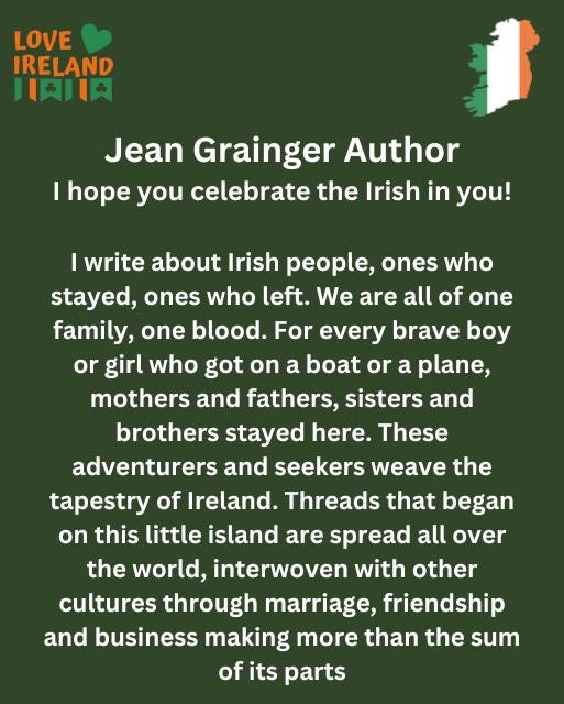 May be an image of text that says "LOVE IRELAND 川英川大 Jean Grainger Author hope hope you celebrate the Irish in you! I write about Irish people, ones who stayed, ones who left. We are all of one family, one blood. For every brave boy or girl who got on a boat or a plane, mothers and fathers, sisters and brothers stayed here. These adventurers and seekers weave the tapestry of Ireland. Threads that began on this little island are spread all over the world, interwoven with other cultures through marriage, friendship and business making more than the sum of its parts"