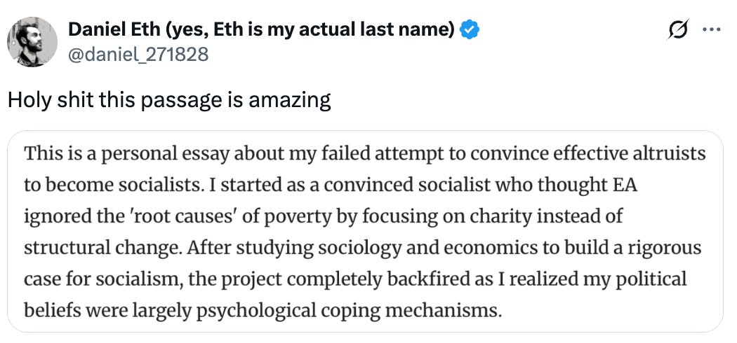   See new posts Conversation Daniel Eth (yes, Eth is my actual last name) @daniel_271828 Holy shit this passage is amazing. This is a personal essay about my failed attempt to convince effective altruists to become socialists. I started as a convinced socialist who thought EA ignored the 'root causes' of poverty by focusing on charity instead of structural change. After studying sociology and economics to build a rigorous case for socialism, the project completely backfired as I realized my political beliefs were largely psychological coping mechanisms.