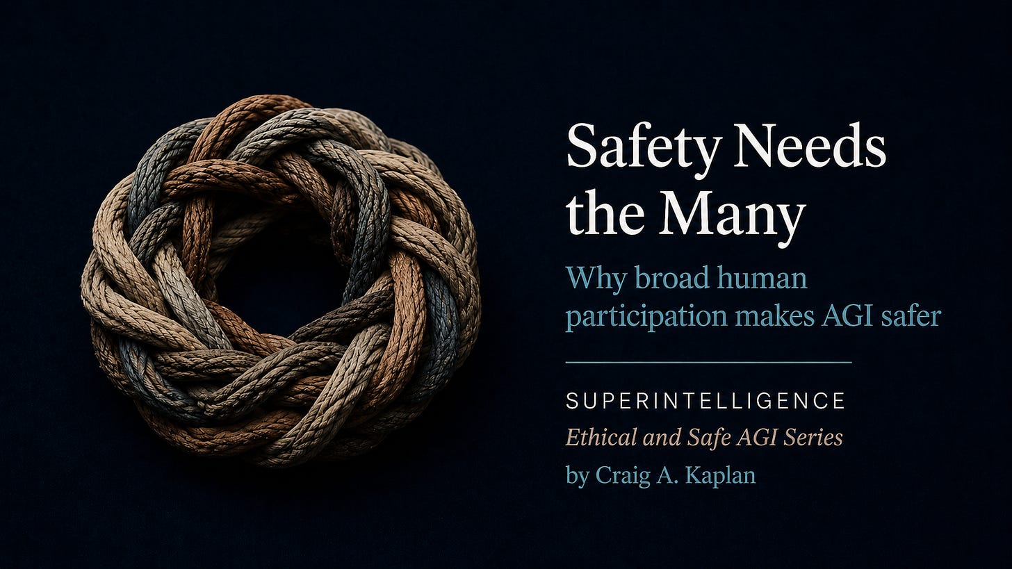 Braided rope ring on dark navy background with text: “Safety Needs the Many. Why broad human participation makes AGI safer. SUPERINTELLIGENCE. Ethical and Safe AGI Series. by Craig A. Kaplan.” Braided rope ring on dark navy background with text: “Safety Needs the Many. Why broad human participation makes AGI safer. SUPERINTELLIGENCE. Ethical and Safe AGI Series. by Craig A. Kaplan.”