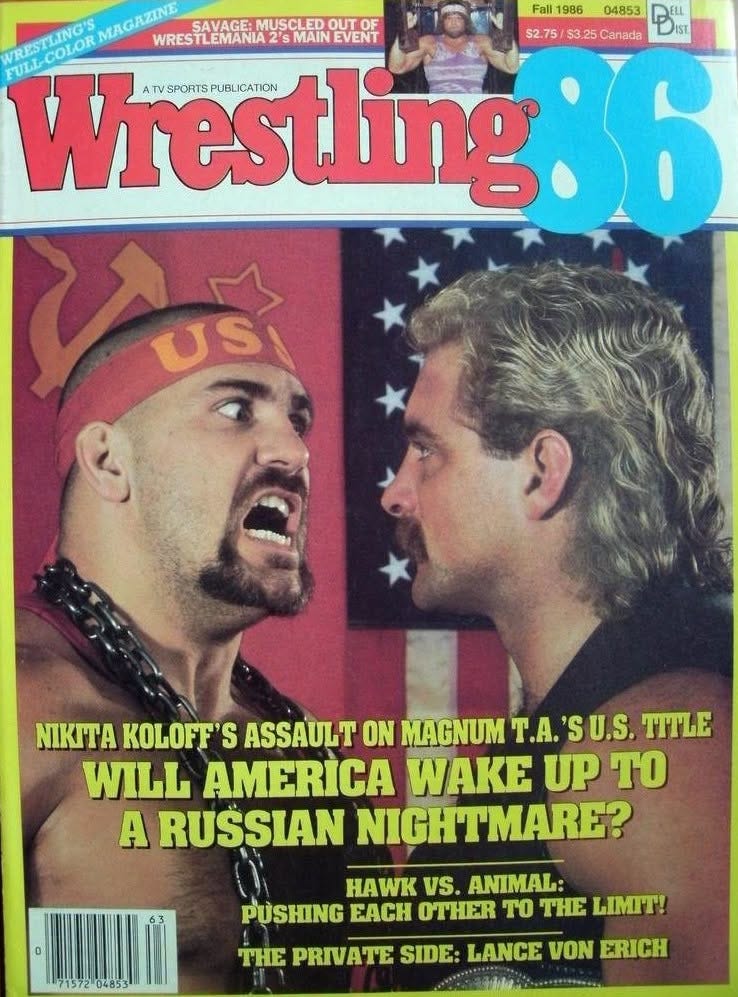 May be an image of text that says 'URSTONOS ΜΛΑΣ WRESTLEMANIA 2's MAIN EVENT SAVAGE: MUSCLED SAVAGE:MUSCLEDOL OUTO OF WRESTLEMANIA25MAINEVENT Wresting BLICATION TVSPORTSPUBUICATION SPORTSPUBLICA Fall 1986 04853 $2.75 PELL ELL $3.25 Canada USI NITA KOLOFF'S ASSAULT ON MAGNUM T.A. 'S SU.S. TITLE WILL AMERICA WAKE UP To A RUŠSIAN NIGHTMARE? HAWK vs. ANIMAL: PUSHING EACH OTHER To THE LIMIT! 7157204853 THE PRIVATE SIDE: LANCE VON ERICH'
