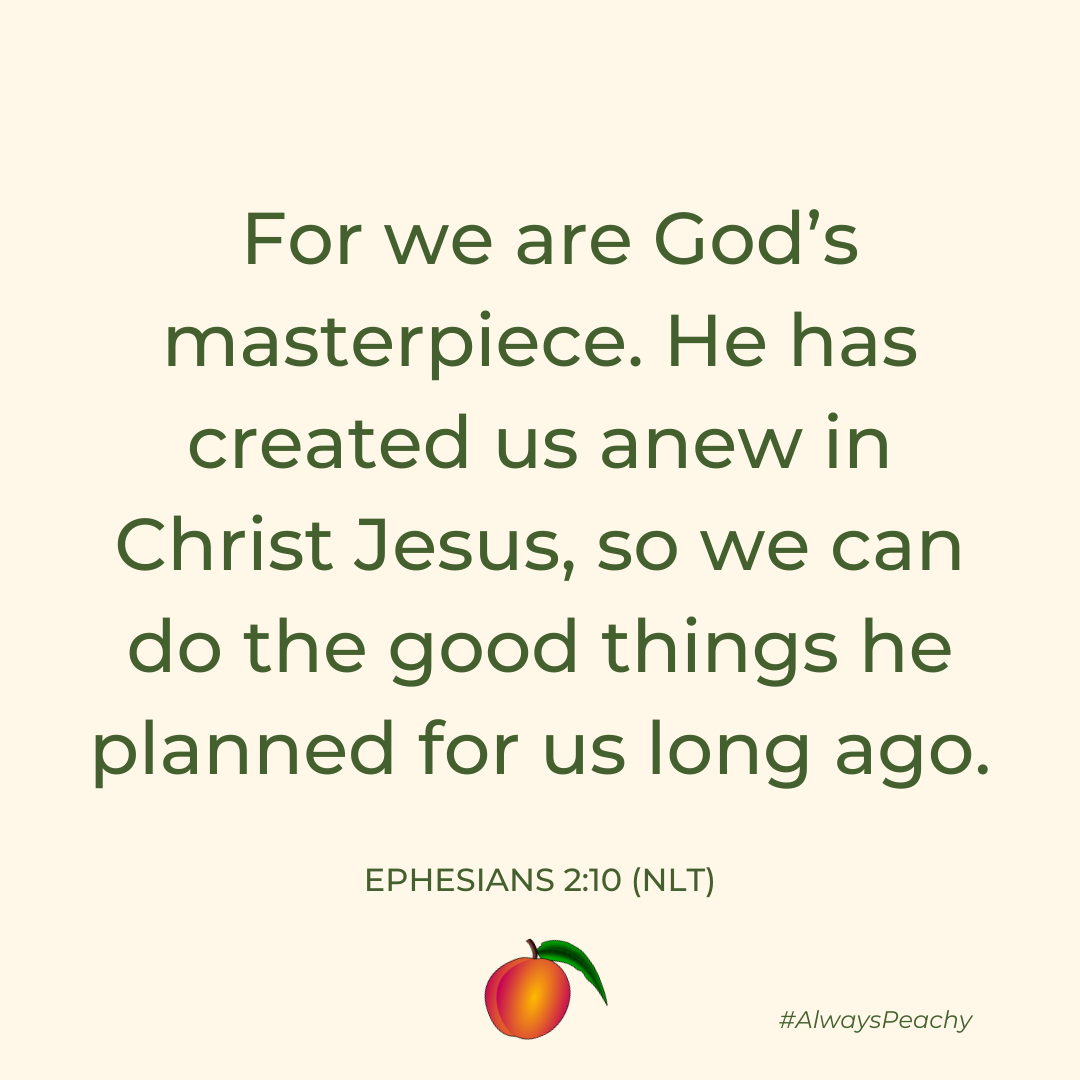For we are God’s masterpiece. He has created us anew in Christ Jesus, so we can do the good things he planned for us long ago. (Ephesians 2:10)