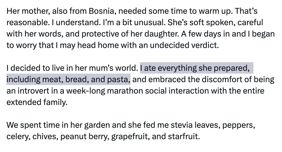 Her mother, also from Bosnia, needed some time to warm up. That’s reasonable. I understand. I’m a bit unusual. She’s soft spoken, careful with her words, and protective of her daughter. A few days in and I began to worry that I may head home with an undecided verdict. I decided to live in her mum’s world. I ate everything she prepared, including meat, bread, and pasta, and embraced the discomfort of being an introvert in a week-long marathon social interaction with the entire extended family. We spent time in her garden and she fed me stevia leaves, peppers, celery, chives, peanut berry, grapefruit, and starfruit. Her mother, also from Bosnia, needed some time to warm up. That’s reasonable. I understand. I’m a bit unusual. She’s soft spoken, careful with her words, and protective of her daughter. A few days in and I began to worry that I may head home with an undecided verdict. I decided to live in her mum’s world. I ate everything she prepared, including meat, bread, and pasta, and embraced the discomfort of being an introvert in a week-long marathon social interaction with the entire extended family. We spent time in her garden and she fed me stevia leaves, peppers, celery, chives, peanut berry, grapefruit, and starfruit.