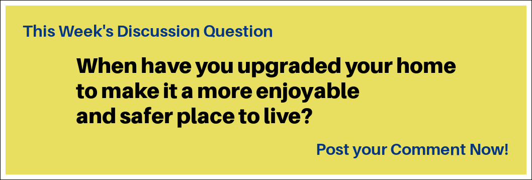 This Week's Discussion Question: "When have you upgraded your home to make it a more enjoyable and safer place to live?" This Week's Discussion Question: "When have you upgraded your home to make it a more enjoyable and safer place to live?"
