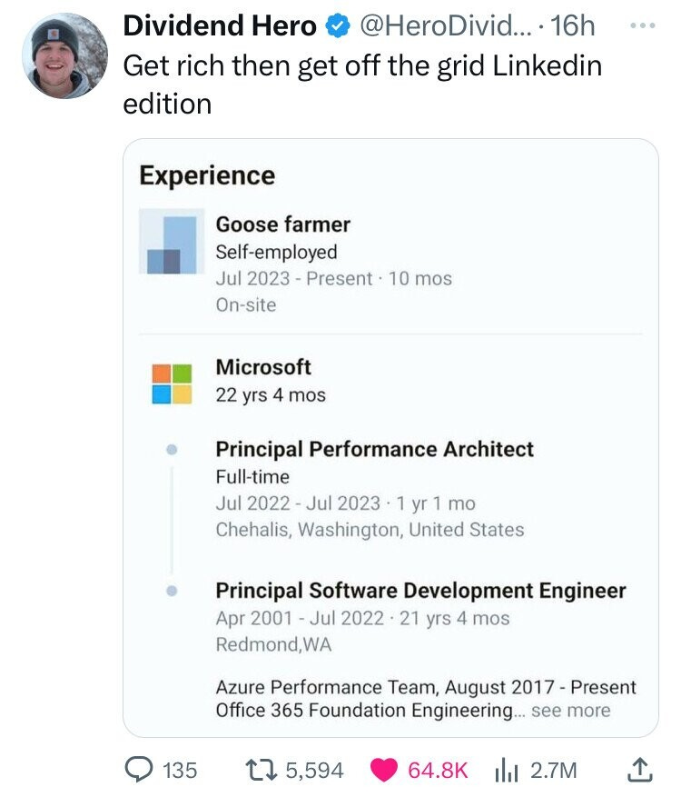 Dividend Hero @HeroDivid... 16h ... Get rich then get off the grid Linkedin edition Experience Goose farmer Self-employed Jul 2023 - Present 10 mos On-site Microsoft 22 yrs 4 mos Principal Performance Architect Full-time Jul 2022 - Jul 2023 1 yr 1 mo Chehalis, Washington, United States Principal Software Development Engineer Apr 2001 - Jul 2022 . 21 yrs 4 mos Redmond,WA Azure Performance Team, August 2017 - Present Office 365 Foundation Engineering... see more 135 64.8K . 2.7M 5,594 