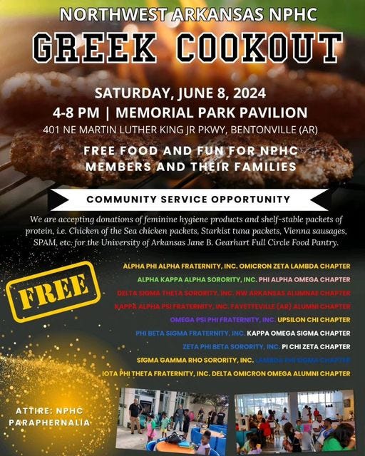 May be an image of 6 people, souvlakia and text that says 'NORTHWEST ARKANSAS NPHC GREEK COOKOUT SATURDAY, JUNE 8, 2024 PM MEMORIAL PARK PAVILION 401 NE MARTIN LUTHER KING JR PKWY, BENTONVILLE (AR) FREE FOOD AND FUN FOR №ΡΗC MEMBERS AND THEIR FAMILIES COMMUNITY SERVICE OPPORTUNITY SPAM, are accepting donations feminine hygiene products and packets Chicken the chicken packets, Starkist tuna packets, Vienna sausages, the University Arkansas Jane Gearhart Full Circle Food Pantry. ALPHA PHI INC. OMICRON ZET FREE LAMBDA CHAPTER ALPHA SORORITY, INC. PHI ALPHA OMEGA CHAPTER UPSILON CHI CHAPTER KAPPA OMEGA SIGMA SIGMA RHO SORORITY, INC. CHI ZETA INC. DELTA OMICRON OMEGA ALUMNI CHAPTER ATTIRE: ATTIRE:NPHC №PΗ PARAPHERNALIA'