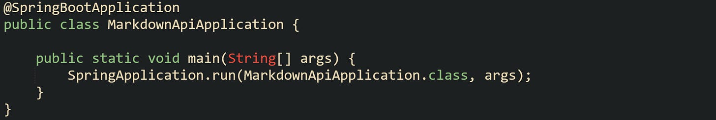 @SpringBootApplication public class MarkdownApiApplication {      public static void main(String[] args) {         SpringApplication.run(MarkdownApiApplication.class, args);     } }