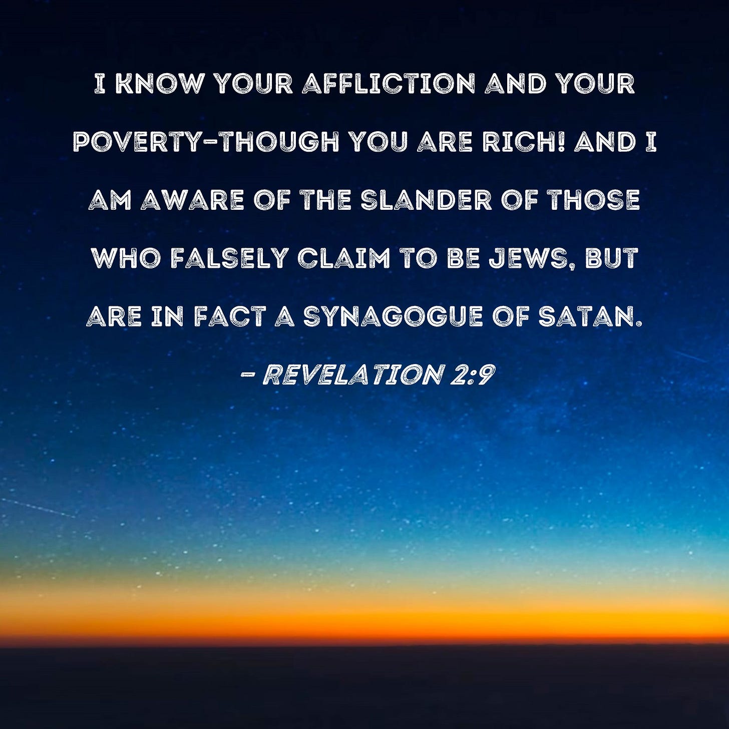 Revelation 2:9 I know your affliction and your poverty--though you are  rich! And I am aware of the slander of those who falsely claim to be Jews,  but are in fact a