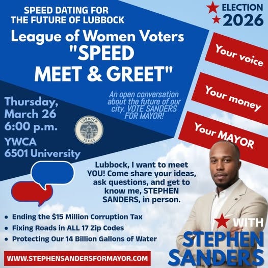 May be an image of text that says 'SPEED DATING FOR THE FUTURE OF LUBBOCK League of Women Voters "SPEED MEET & GREET" ELECTION 2026 Your voice An open conversation about the future of our city. VOTE SANDERS FOR MAYOR! LUBBOCK Thursday, March 26 6：00 p.m. YWCA 6501 University Your money Your MAYOR Lubbock, want to meet YOU! Come share your ideas, ask questions, and get to know me, STEPHEN SANDERS, in person. Ending the $15 Million Corruption Tax Fixing Roads in ALL 17 Zip Codes Protecting Our 14 Billion Gallons of Water WWW.STEPHENSANDERSFORMAYOR.COM WITH STEPHEN SANDERS'