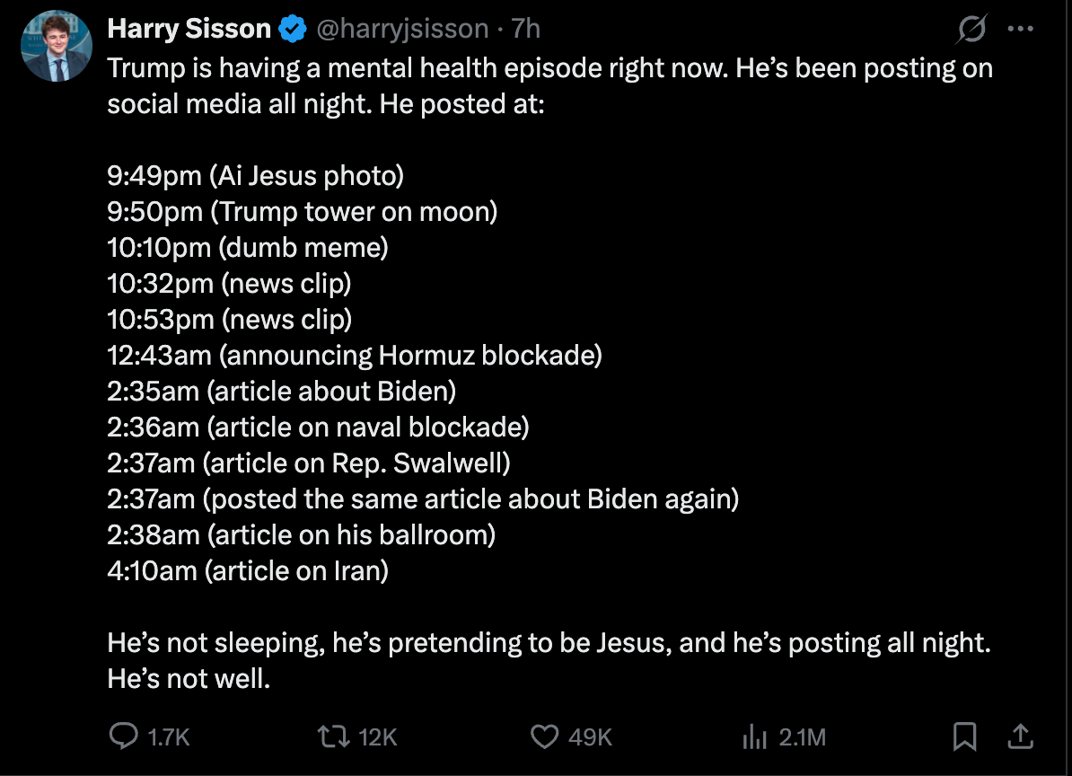 Harry Sisson on Twitter: 9:49pm (Ai Jesus photo) 9:50pm (Trump tower on moon) 10:10pm (dumb meme) 10:32pm (news clip)  10:53pm (news clip) 12:43am (announcing Hormuz blockade) 2:35am (article about Biden) 2:36am (article on naval blockade) 2:37am (article on Rep. Swalwell) 2:37am (posted the same article about Biden again)  2:38am (article on his ballroom) 4:10am (article on Iran)  He’s not sleeping, he’s pretending to be Jesus, and he’s posting all night. He’s not well.