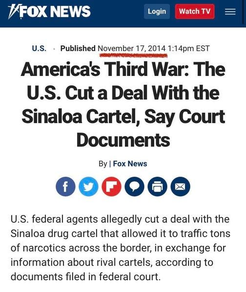 May be an image of text that says '#FOX NEWS Login Watch TV U.S. Published November 17, 2014 1:14pm EST #ពиកH America's Third War: The U.S. Cut a a Deal With the Sinaloa Cartel, Say Court Documents By Fox News U.S. federal agents allegedly cut a deal with the Sinaloa drug cartel that allowed it to traffic tons of narcotics across the border, in exchange for information about rival cartels, according to documents filed in federal court.'