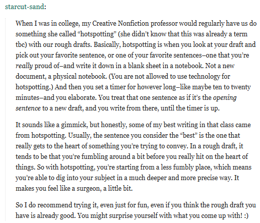 When I was in college, my Creative Nonfiction professor would regularly have us do something she called “hotspotting” (she didn’t know that this was already a term tbc) with our rough drafts. Basically, hotspotting is when you look at your draft and pick out your favorite sentence, or one of your favorite sentences–one that you’re really proud of–and write it down in a blank sheet in a notebook. Not a new document, a physical notebook. (You are not allowed to use technology for hotspotting.) And then you set a timer for however long–like maybe ten to twenty minutes–and you elaborate. You treat that one sentence as if it’s the opening sentence to a new draft, and you write from there, until the timer is up.