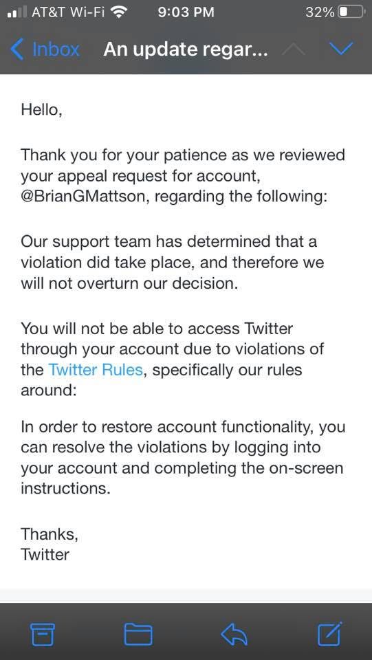 May be an image of text that says 'Wi-Fi 9:03 PM Inbox 32% An update regar... Hello, Thank you for your patience as we reviewed your appeal request for account, @BrianGMattson, regarding the following: Our support team has determined that a violation did take place, and therefore we will not overturn our decision. You will not be able to access Twitter through your account due to violations of the Twitter Rules, specifically our rules around: In order to restore account functionality, you can resolve the violations by logging into your account and completing the on-screen instructions. Thanks, Twitter'