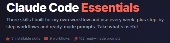 Claude Code Essentials Three skills I built for my own workflow and use every week, plus step-by-step workflows and ready-made prompts. Take what's useful.  3 installable skills 9 workflows 102 ready-made prompts