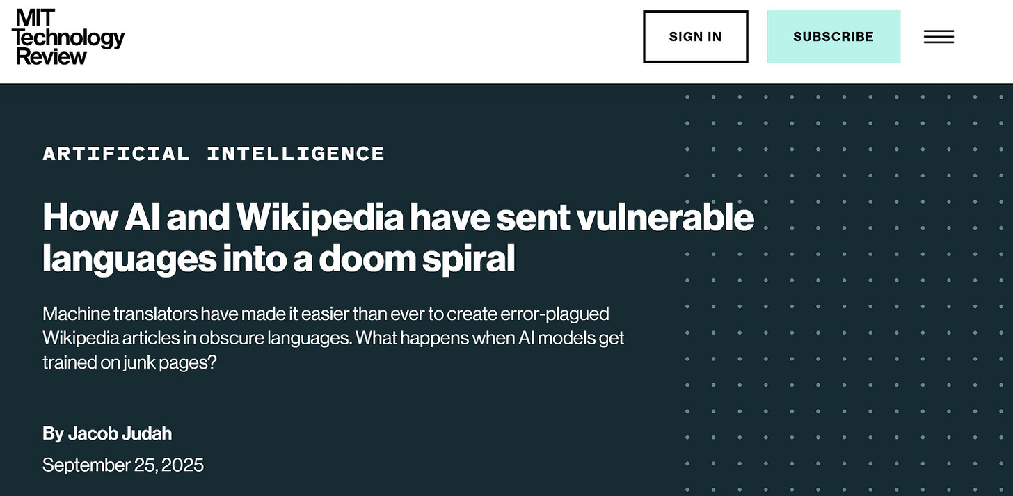 May be a graphic of text that says "MIT Technology Review SIGN IN SUBSCRIBE ARTIFICIAL INTELLIGENCE How A and Wikipedia have sent vulnerable languages into a doom spiral translators have made it easier than ever to create error- plagued Wikipedia articles in obscure obscurelanguages languages. What happens when Al models get trained on onjunk pages? By ByJacobJudah Jacob Judah September 25 2025"