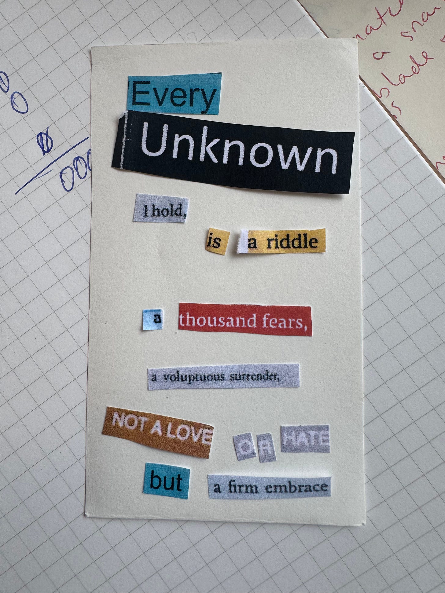 cut up poem made up of words in different sizes printed in different coloured paper. the poem reads: every unknown I hold is a riddle, a thousand fears, a voluptuous surrender. not a love or hate but a firm embrace. cut up poem made up of words in different sizes printed in different coloured paper. the poem reads: every unknown I hold is a riddle, a thousand fears, a voluptuous surrender. not a love or hate but a firm embrace.