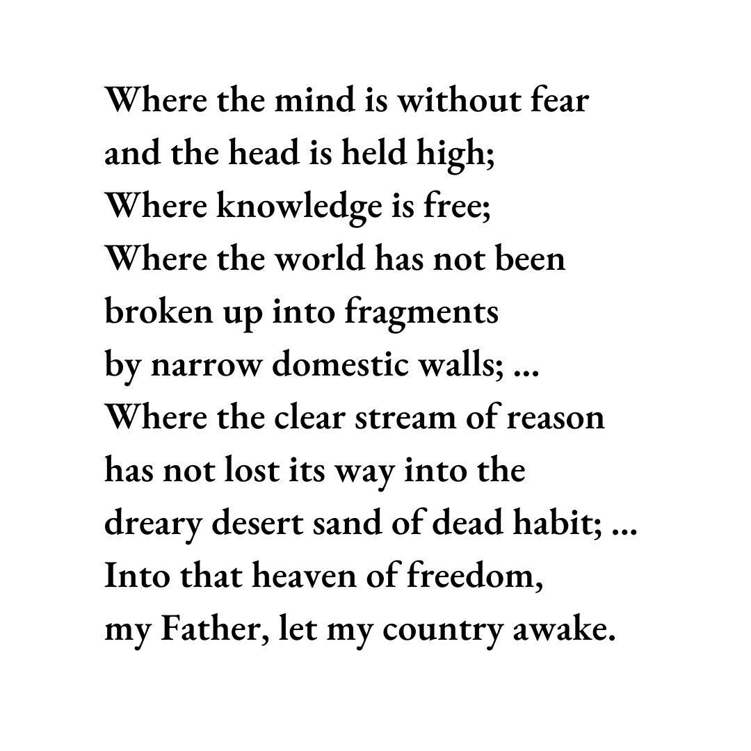 Where the mind is without fear and the head is held high; Where knowledge is free; Where the world has not been broken up into fragments by narrow domestic walls; ... Where the clear stream of reason has not lost its way into the dreary desert sand of dead habit; ... Into that heaven of freedom, my Father, let my country awake.
