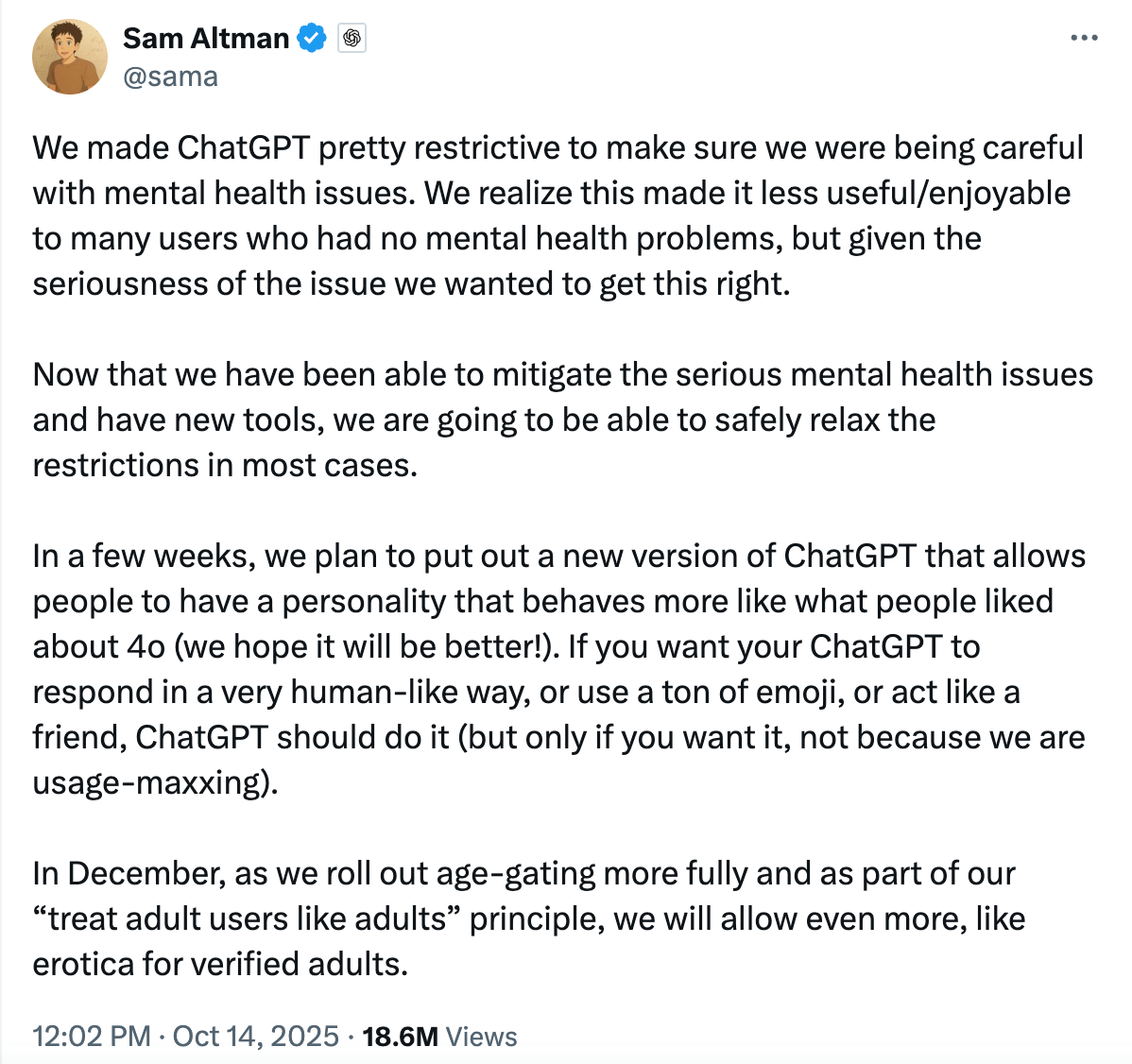 A tweet from Sam Altman reads: "We made ChatGPT pretty restrictive to make sure we were being careful with mental health issues. We realize this made it less useful/enjoyable to many users who had no mental health problems, but given the seriousness of the issue we wanted to get this right.  Now that we have been able to mitigate the serious mental health issues and have new tools, we are going to be able to safely relax the restrictions in most cases.  In a few weeks, we plan to put out a new version of ChatGPT that allows people to have a personality that behaves more like what people liked about 4o (we hope it will be better!). If you want your ChatGPT to respond in a very human-like way, or use a ton of emoji, or act like a friend, ChatGPT should do it (but only if you want it, not because we are usage-maxxing).  In December, as we roll out age-gating more fully and as part of our “treat adult users like adults” principle, we will allow even more, like erotica for verified adults."