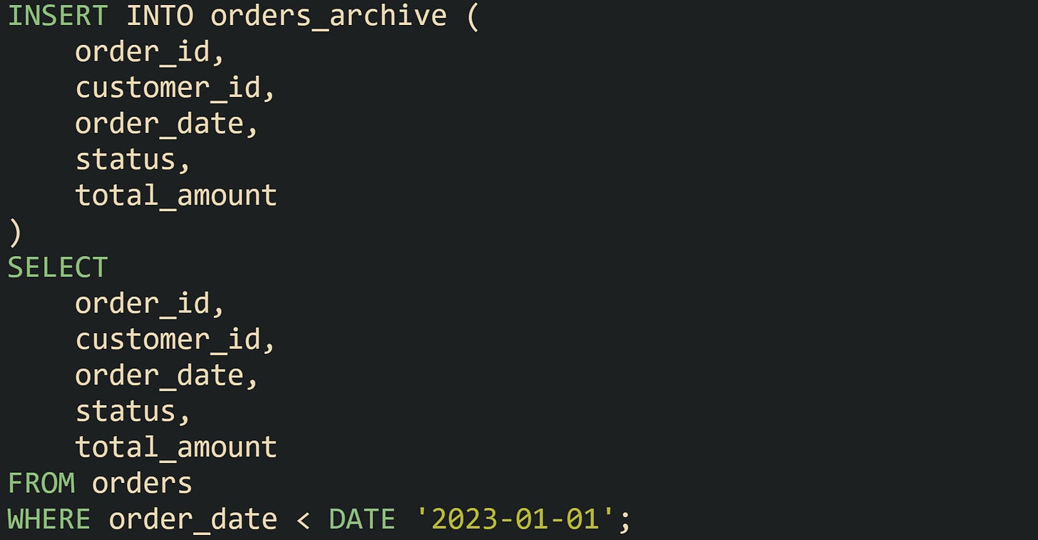 INSERT INTO orders_archive ( order_id, customer_id, order_date, status, total_amount ) SELECT order_id, customer_id, order_date, status, total_amount FROM orders WHERE order_date < DATE '2023-01-01'; INSERT INTO orders_archive ( order_id, customer_id, order_date, status, total_amount ) SELECT order_id, customer_id, order_date, status, total_amount FROM orders WHERE order_date < DATE '2023-01-01';