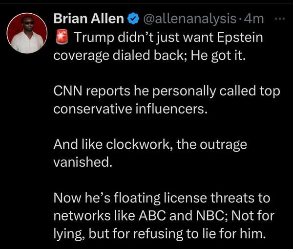 May be an image of 1 person and text that says 'Brian Allen @allenanalysis 4m Trump didn't just want Epstein coverage dialed back; He got it. CNN reports he personally called top conservative influencers. And like clockwork, the outrage vanished. Now he's floating license threats to networks like ABC and NBC; Not for lying, but for refusing to lie for him.'