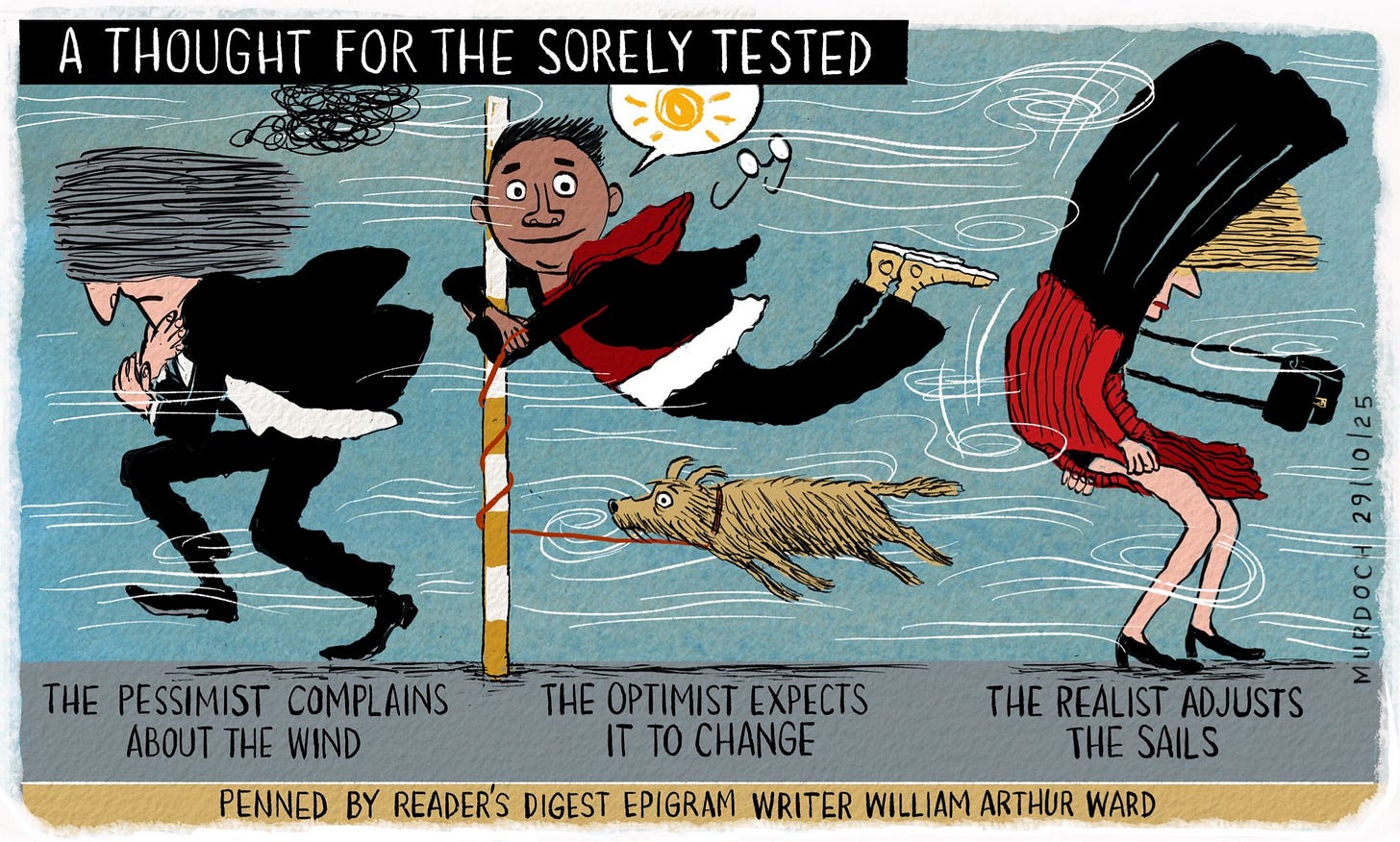 Cartoon. Title: “A Thought for the Sorely Tested” Image shows three figures. The first on is grimacing, walking into a gale. Underneath it says, “A pessimist complains about the wind” The second has a smiling person hanging onto a pole, having been blown off their feet, and their dog also blown off their feet. Beneath it says, “The optimist expects it to change” The third image shows a woman with the wind behind her, struggling with her skirt and coat that are wrapped around her head. Below it says, “The realist adjusts the sails” At the bottom it says, “Penned by Readers Digest Epigram Writer William Arthur Ward”