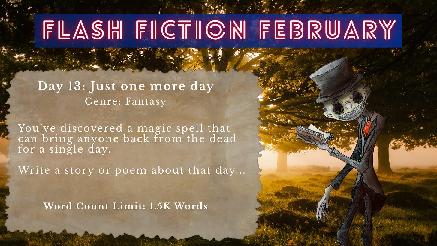 Promotional graphic for “Flash Fiction February.” The background shows a golden, sunlit forest clearing with trees casting long shadows in warm light. On the right stands a stylized skeletal figure wearing a top hat, vest, and red tie, holding and reading from an open book. Overlaid text reads: “FLASH FICTION FEBRUARY. Day 13: Just one more day. Genre: Fantasy. You’ve discovered a magic spell that can bring anyone back from the dead for a single day. Write a story or poem about that day… Word Count Limit: 1.5K Words.” Promotional graphic for “Flash Fiction February.” The background shows a golden, sunlit forest clearing with trees casting long shadows in warm light. On the right stands a stylized skeletal figure wearing a top hat, vest, and red tie, holding and reading from an open book. Overlaid text reads: “FLASH FICTION FEBRUARY. Day 13: Just one more day. Genre: Fantasy. You’ve discovered a magic spell that can bring anyone back from the dead for a single day. Write a story or poem about that day… Word Count Limit: 1.5K Words.”