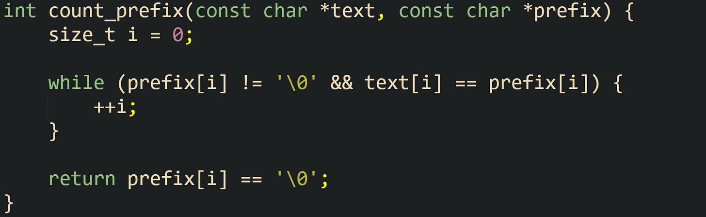 int count_prefix(const char *text, const char *prefix) {     size_t i = 0;      while (prefix[i] != '\0' && text[i] == prefix[i]) {         ++i;     }      return prefix[i] == '\0'; }