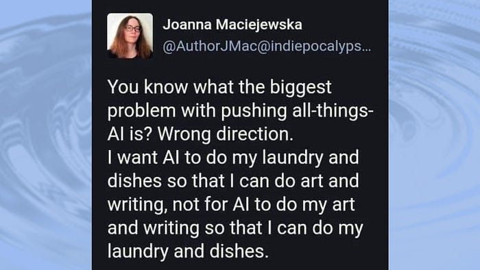 A quote about AI. “I want my AI to do laundry and dishes so I can do art and writing, not for AI to do my art and writing so I can do my laundry and dishes.”