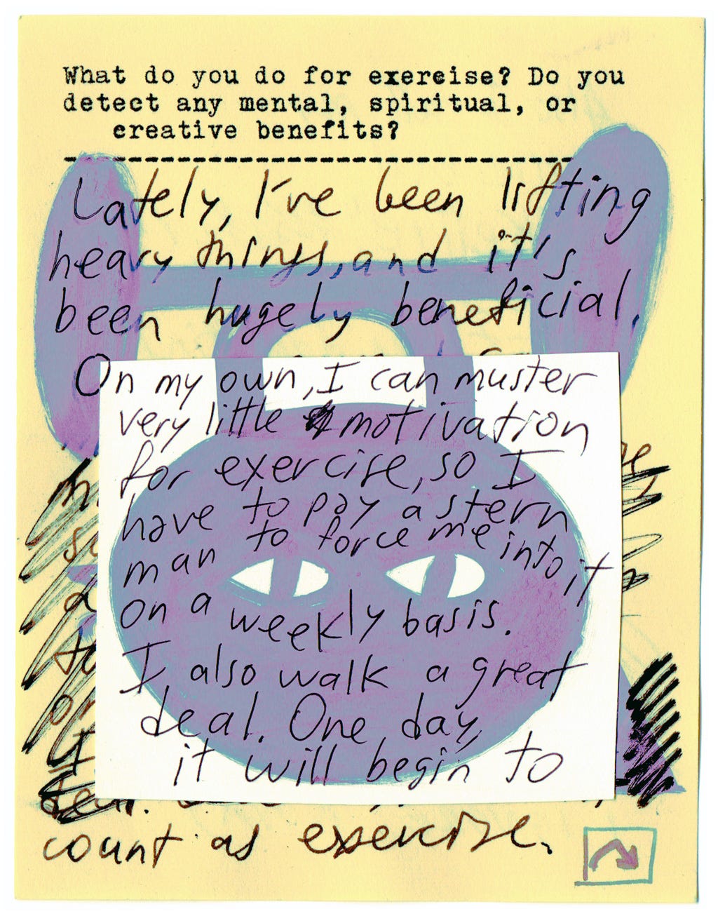 What do you do for exercise? Do you detect any mental, spiritual, or creative benefits?   Lately, I've been lifting heavy things, and it's been hugely beneficial. On my own, I can muster very little motivation for exercise, so I have to pay a stern man to force me into it on a weekly basis. I also walk a great deal. One day, it will begin to count as exercise. 